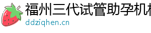福州三代试管助孕机构	